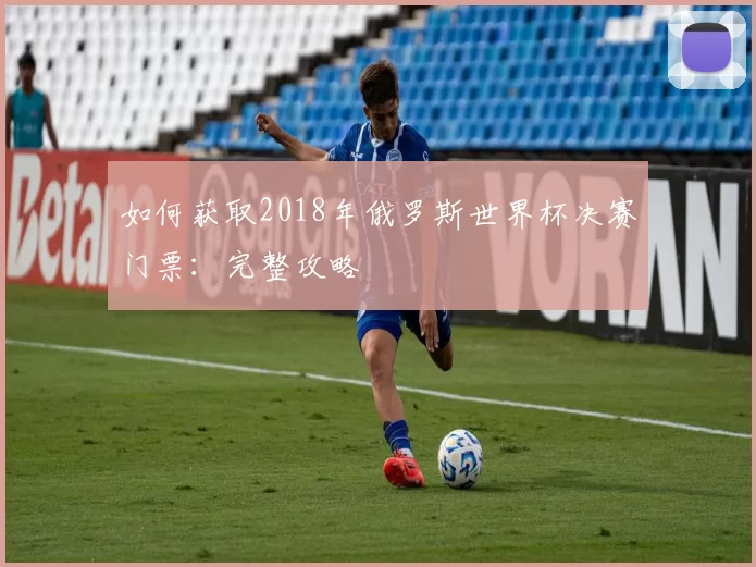 如何获取2018年俄罗斯世界杯决赛门票:完整攻略