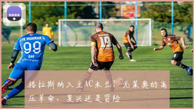 格拉斯纳入主AC米兰!无莱奥的高压革命,复兴还是冒险