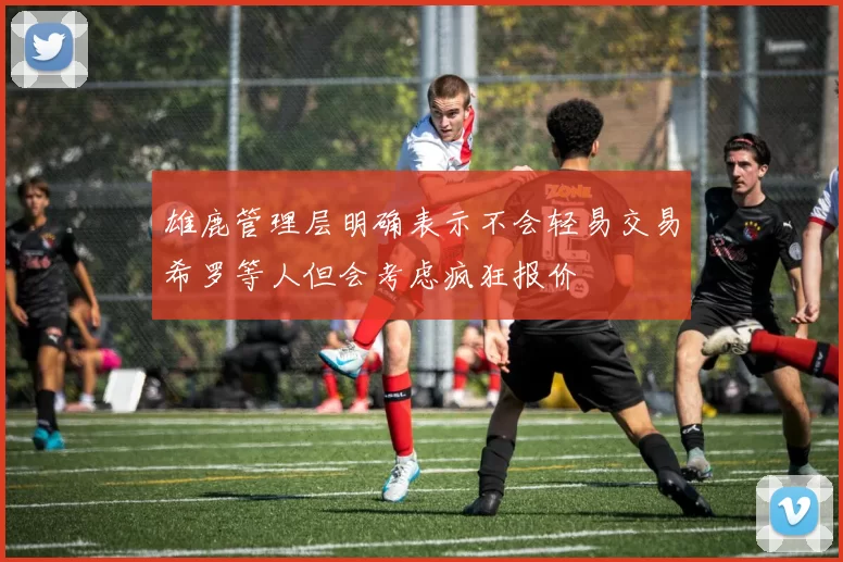 雄鹿管理层明确表示不会轻易交易希罗等人但会考虑疯狂报价