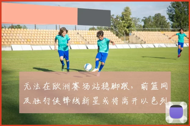无法在欧洲赛场站稳脚跟,前篮网及独行侠锋线新星或将离开以色列球队?_爱德华兹_哈波尔_1