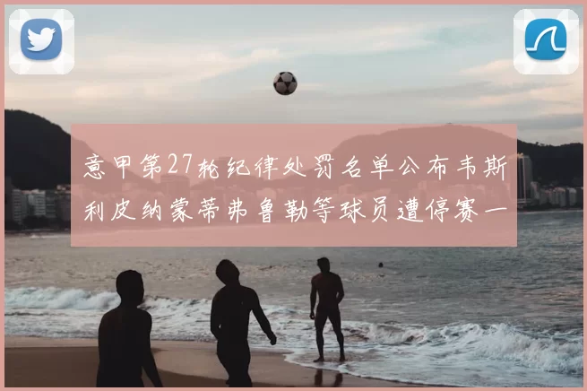 意甲第27轮纪律处罚名单公布韦斯利皮纳蒙蒂弗鲁勒等球员遭停赛一轮
