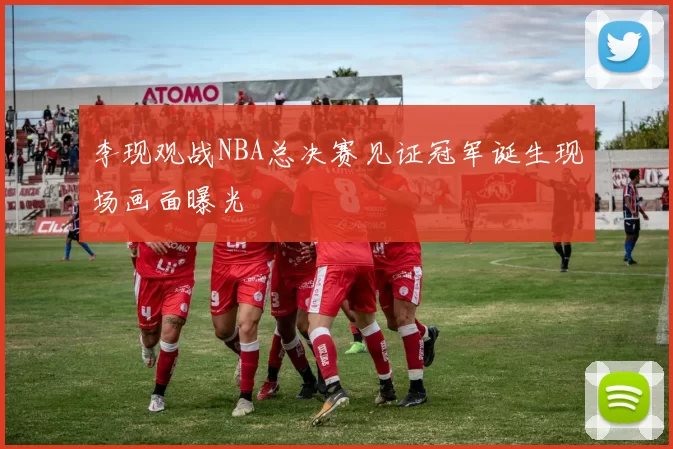 李现观战NBA总决赛见证冠军诞生现场画面曝光