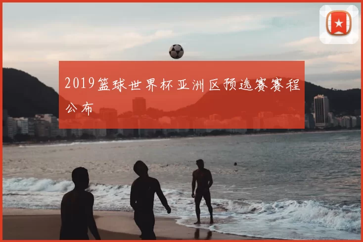 2019篮球世界杯亚洲区预选赛赛程公布
