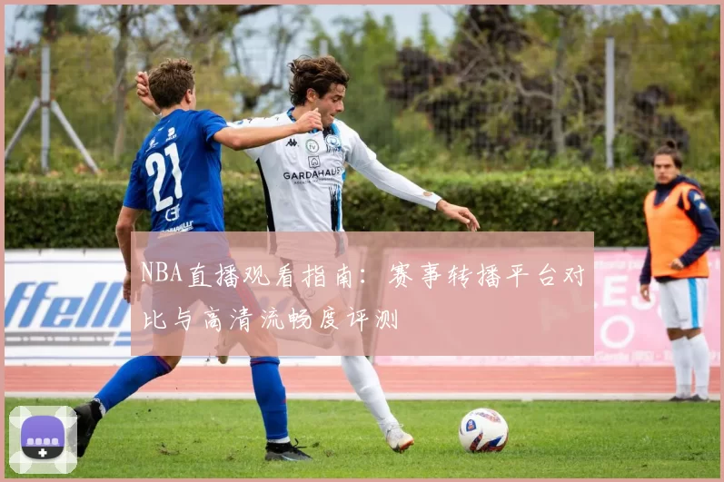 NBA直播观看指南:赛事转播平台对比与高清流畅度评测