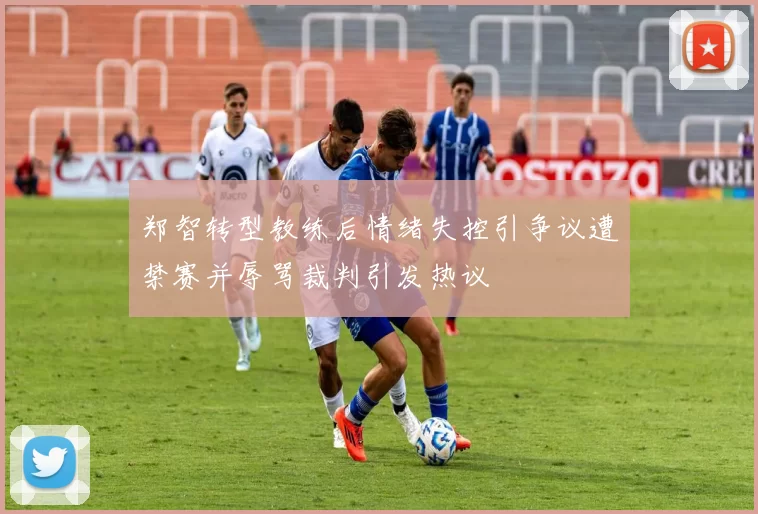 郑智转型教练后情绪失控引争议遭禁赛并辱骂裁判引发热议