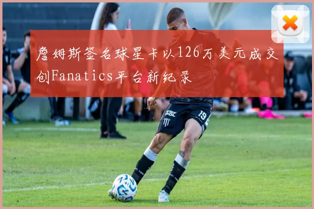 詹姆斯签名球星卡以126万美元成交创Fanatics平台新纪录