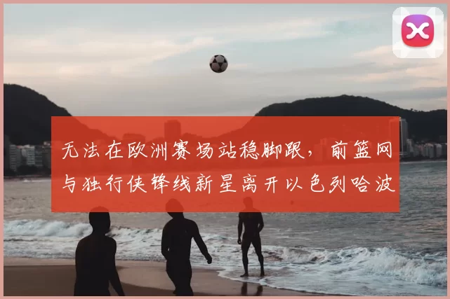 无法在欧洲赛场站稳脚跟，前篮网与独行侠锋线新星离开以色列哈波尔队？_爱德华兹_1_CBA