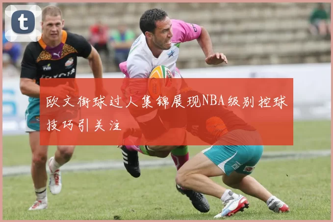 欧文街球过人集锦展现NBA级别控球技巧引关注