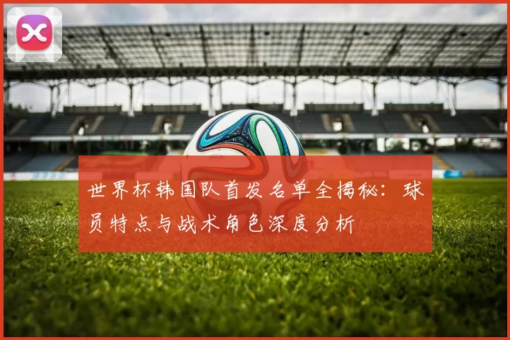 世界杯韩国队首发名单全揭秘:球员特点与战术角色深度分析