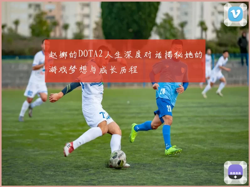 赵娜的DOTA2人生深度对话揭秘她的游戏梦想与成长历程