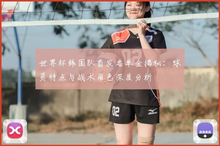 世界杯韩国队首发名单全揭秘:球员特点与战术角色深度分析