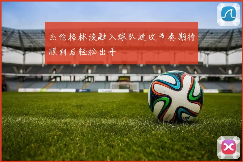 杰伦格林谈融入球队进攻节奏期待顺利后轻松出手