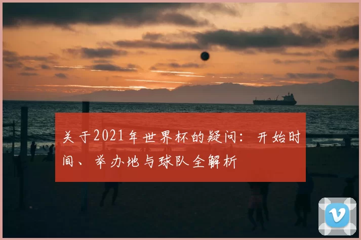 关于2021年世界杯的疑问:开始时间、举办地与球队全解析