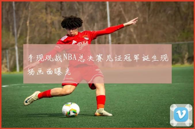 李现观战NBA总决赛见证冠军诞生现场画面曝光
