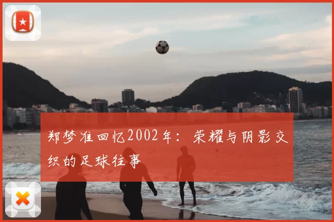 郑梦准回忆2002年:荣耀与阴影交织的足球往事