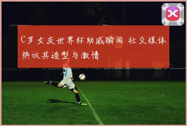 C罗女友世界杯助威瞬间 社交媒体热议其造型与激情