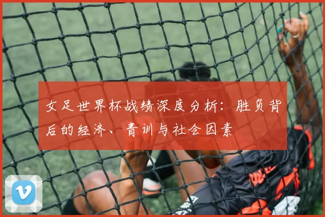 女足世界杯战绩深度分析：胜负背后的经济、青训与社会因素
