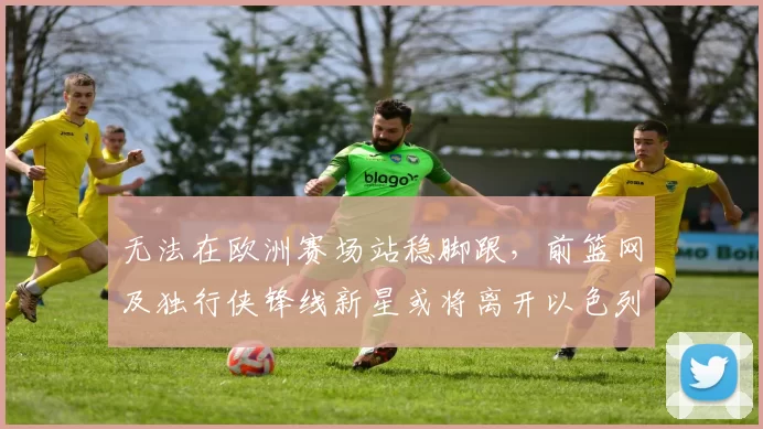 无法在欧洲赛场站稳脚跟,前篮网及独行侠锋线新星或将离开以色列球队?_爱德华兹_哈波尔_1