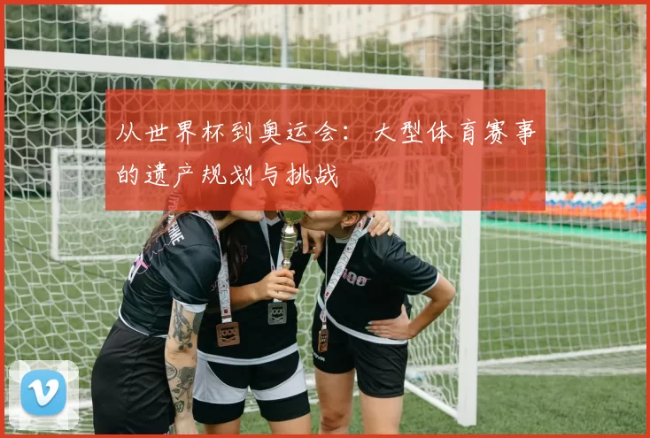 从世界杯到奥运会：大型体育赛事的遗产规划与挑战