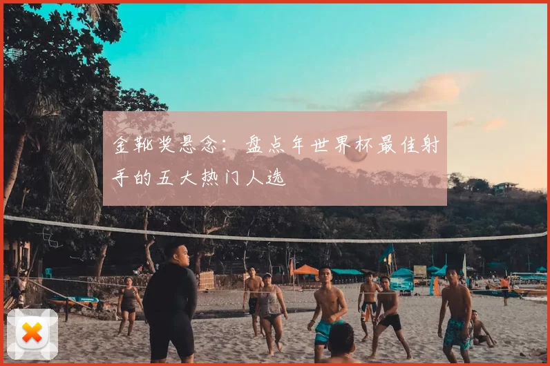 金靴奖悬念：盘点年世界杯最佳射手的五大热门人选