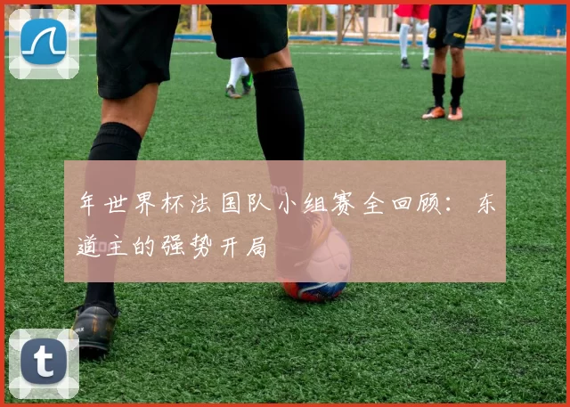 年世界杯法国队小组赛全回顾:东道主的强势开局