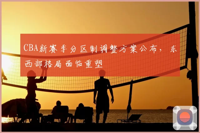 CBA新赛季分区制调整方案公布，东西部格局面临重塑