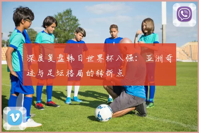 深度复盘韩日世界杯八强:亚洲奇迹与足坛格局的转折点