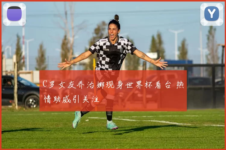 C罗女友乔治娜现身世界杯看台 热情助威引关注