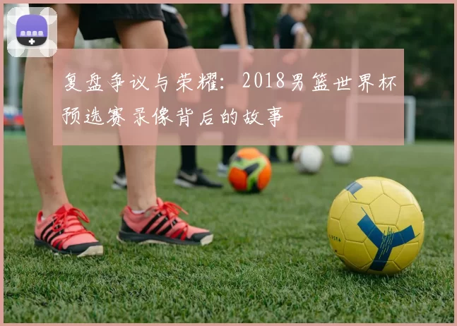 复盘争议与荣耀：2018男篮世界杯预选赛录像背后的故事