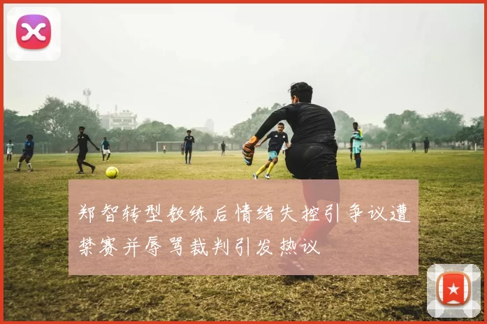 郑智转型教练后情绪失控引争议遭禁赛并辱骂裁判引发热议