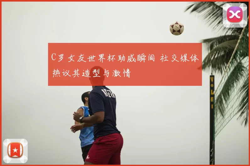 C罗女友世界杯助威瞬间 社交媒体热议其造型与激情