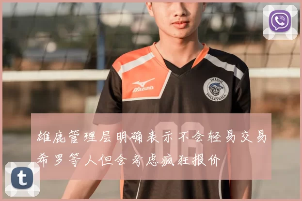 雄鹿管理层明确表示不会轻易交易希罗等人但会考虑疯狂报价