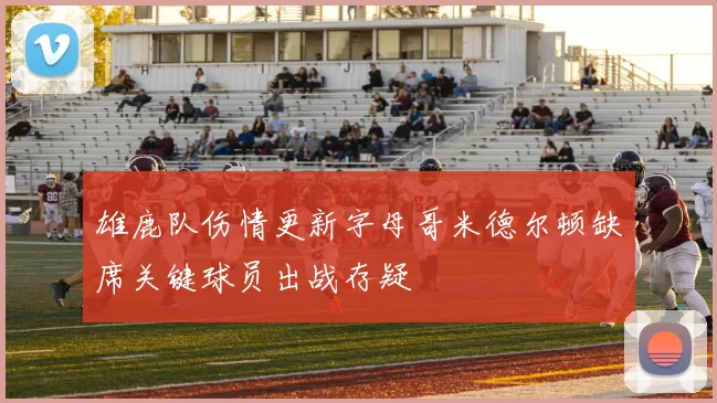雄鹿队伤情更新字母哥米德尔顿缺席关键球员出战存疑