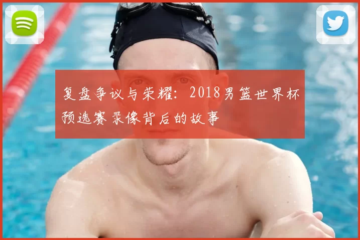 复盘争议与荣耀：2018男篮世界杯预选赛录像背后的故事