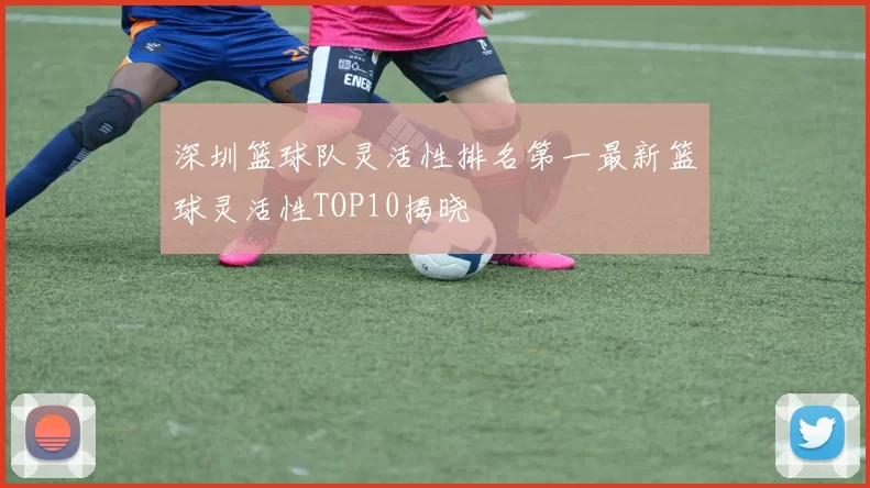 深圳篮球队灵活性排名第一最新篮球灵活性TOP10揭晓