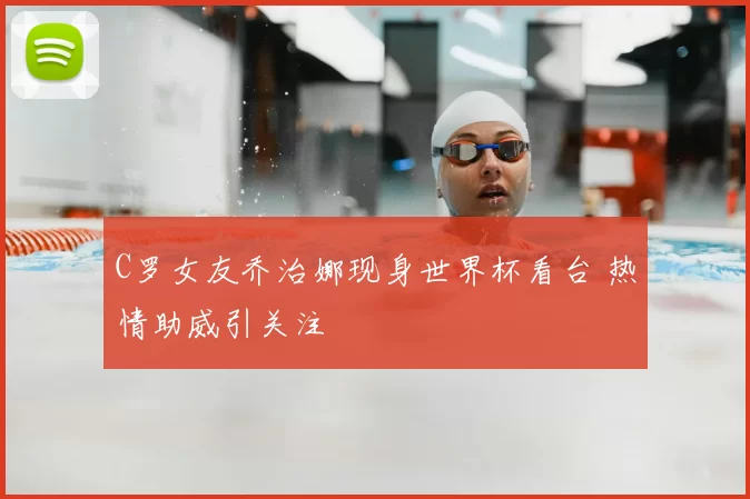 C罗女友乔治娜现身世界杯看台 热情助威引关注