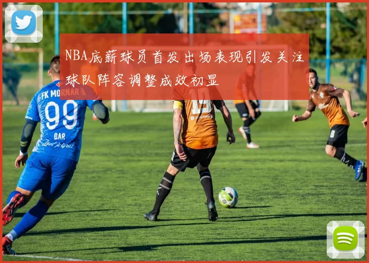 NBA底薪球员首发出场表现引发关注球队阵容调整成效初显
