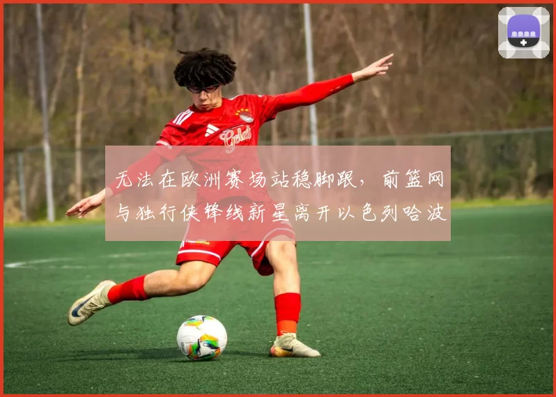 无法在欧洲赛场站稳脚跟，前篮网与独行侠锋线新星离开以色列哈波尔队？_爱德华兹_1_CBA